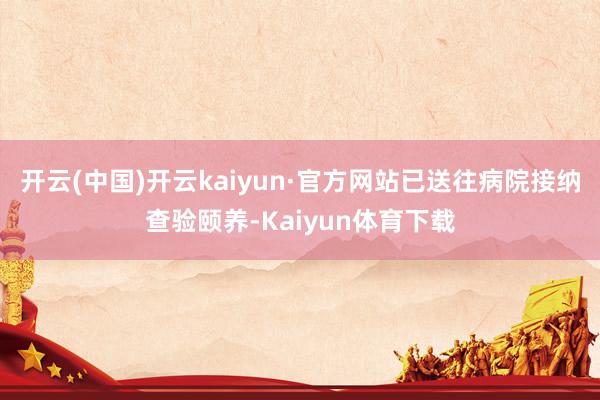 开云(中国)开云kaiyun·官方网站已送往病院接纳查验颐养-Kaiyun体育下载