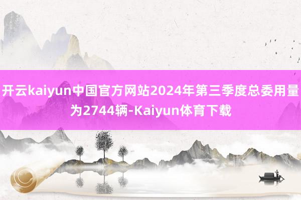 开云kaiyun中国官方网站2024年第三季度总委用量为2744辆-Kaiyun体育下载