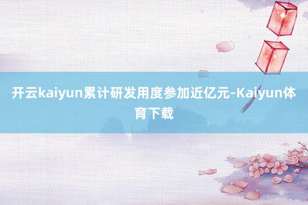 开云kaiyun累计研发用度参加近亿元-Kaiyun体育下载