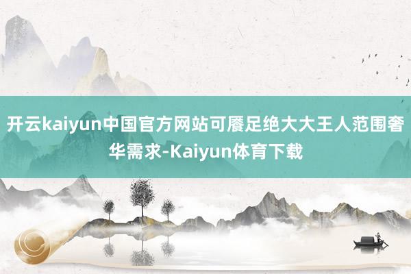 开云kaiyun中国官方网站可餍足绝大大王人范围奢华需求-Kaiyun体育下载