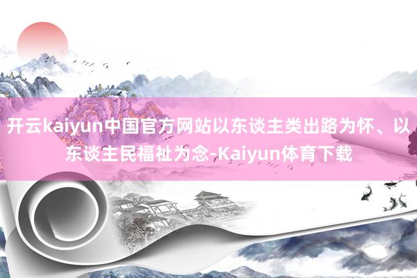 开云kaiyun中国官方网站以东谈主类出路为怀、以东谈主民福祉为念-Kaiyun体育下载