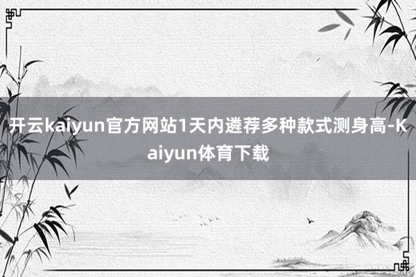 开云kaiyun官方网站1天内遴荐多种款式测身高-Kaiyun体育下载