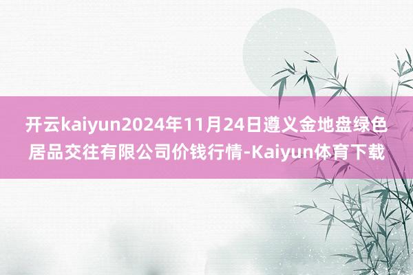 开云kaiyun2024年11月24日遵义金地盘绿色居品交往有限公司价钱行情-Kaiyun体育下载
