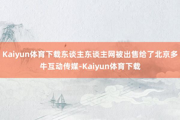 Kaiyun体育下载东谈主东谈主网被出售给了北京多牛互动传媒-Kaiyun体育下载