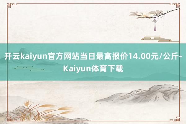 开云kaiyun官方网站当日最高报价14.00元/公斤-Kaiyun体育下载