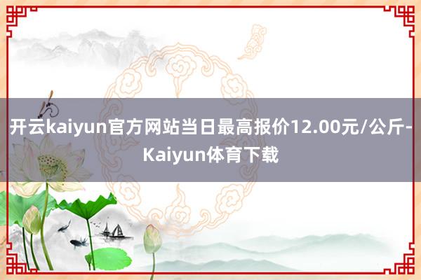 开云kaiyun官方网站当日最高报价12.00元/公斤-Kaiyun体育下载