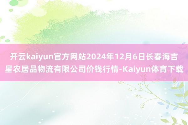 开云kaiyun官方网站2024年12月6日长春海吉星农居品物流有限公司价钱行情-Kaiyun体育下载