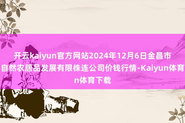 开云kaiyun官方网站2024年12月6日金昌市金川自然农居品发展有限株连公司价钱行情-Kaiyun体育下载