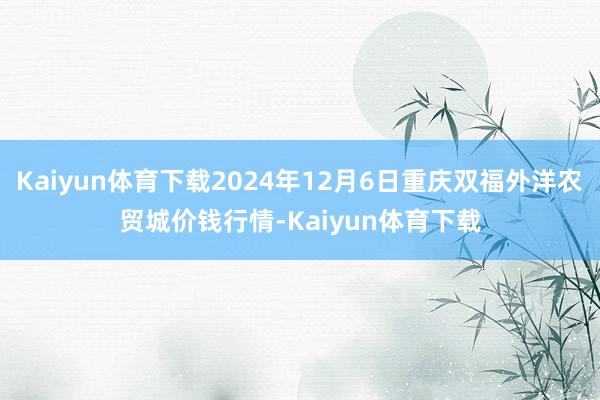 Kaiyun体育下载2024年12月6日重庆双福外洋农贸城价钱行情-Kaiyun体育下载