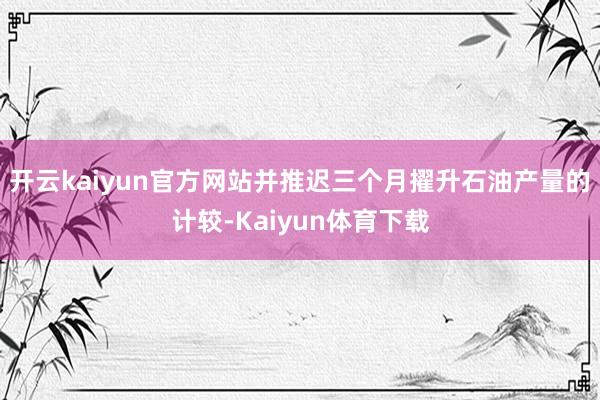 开云kaiyun官方网站并推迟三个月擢升石油产量的计较-Kaiyun体育下载