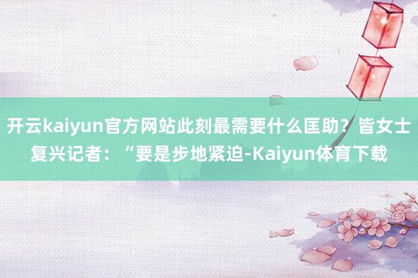 开云kaiyun官方网站此刻最需要什么匡助？皆女士复兴记者：“要是步地紧迫-Kaiyun体育下载