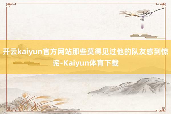 开云kaiyun官方网站那些莫得见过他的队友感到惊诧-Kaiyun体育下载