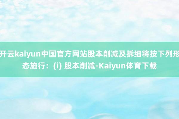开云kaiyun中国官方网站股本削减及拆细将按下列形态施行：(i) 股本削减-Kaiyun体育下载