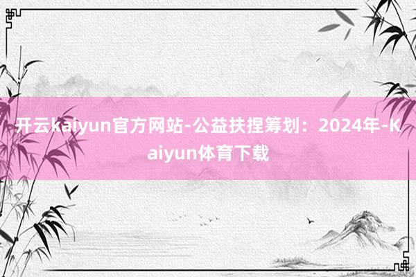 开云kaiyun官方网站-公益扶捏筹划：2024年-Kaiyun体育下载