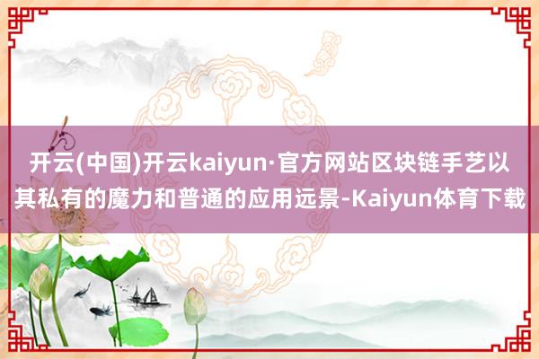 开云(中国)开云kaiyun·官方网站区块链手艺以其私有的魔力和普通的应用远景-Kaiyun体育下载