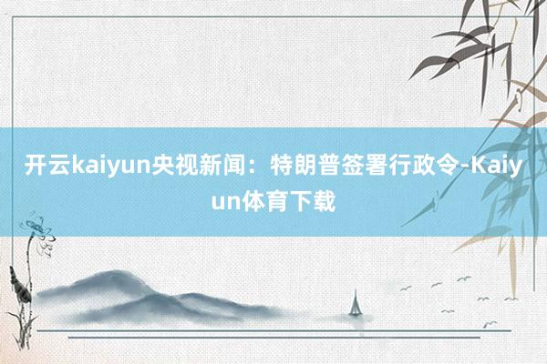 开云kaiyun　　央视新闻：特朗普签署行政令-Kaiyun体育下载