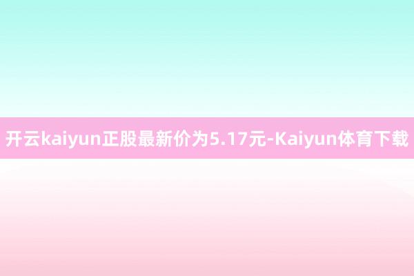 开云kaiyun正股最新价为5.17元-Kaiyun体育下载