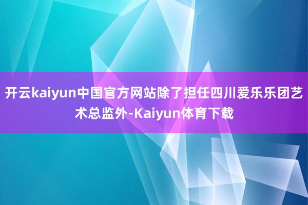 开云kaiyun中国官方网站除了担任四川爱乐乐团艺术总监外-Kaiyun体育下载