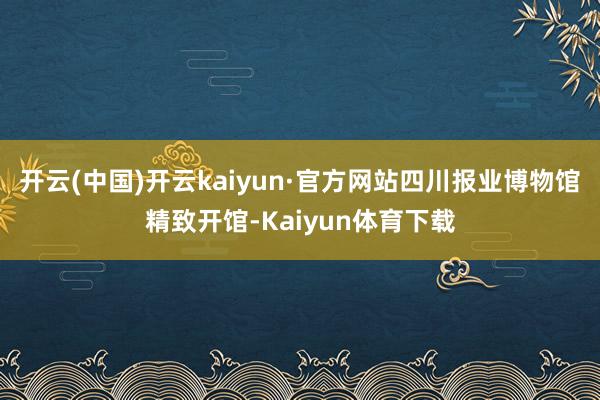 开云(中国)开云kaiyun·官方网站四川报业博物馆精致开馆-Kaiyun体育下载