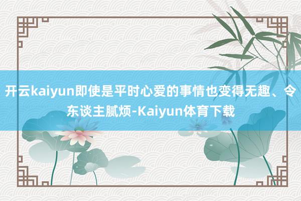 开云kaiyun即使是平时心爱的事情也变得无趣、令东谈主腻烦-Kaiyun体育下载