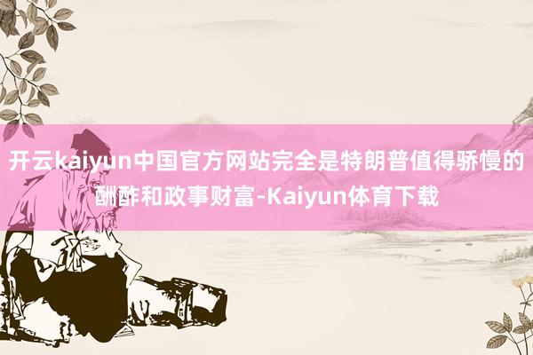 开云kaiyun中国官方网站完全是特朗普值得骄慢的酬酢和政事财富-Kaiyun体育下载