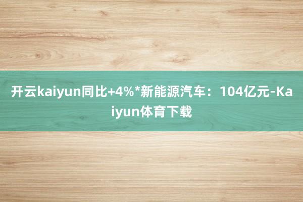 开云kaiyun同比+4%*新能源汽车：104亿元-Kaiyun体育下载