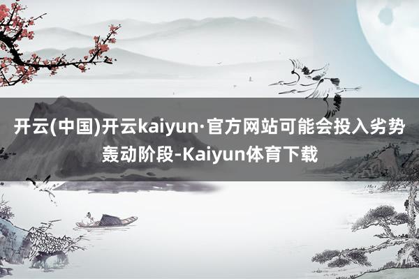 开云(中国)开云kaiyun·官方网站可能会投入劣势轰动阶段-Kaiyun体育下载