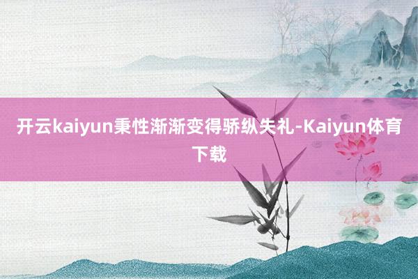 开云kaiyun秉性渐渐变得骄纵失礼-Kaiyun体育下载